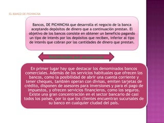 EL BANCO DE PICHINCHA Bancos, DE PICHINCHA que desarrolla el negocio de la banca aceptando depósitos de dinero que a continuación prestan. El objetivo de los bancos consiste en obtener un beneficio pagando un tipo de interés por los depósitos que reciben, inferior al tipo de interés que cobran por las cantidades de dinero que prestan. Posibilidades que proporciona