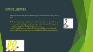 CONCLUSIONES
Desarrollar la habilidad de presión y el aprendizaje de los trazos necesarios para formar las
letras.
 Uno de las grande4s desafíos de la educación es innovar en la enseñanza y el
aprendizaje de estrategia innovadora que logren llamar la atención de los estudiantes y
así ellos puedan desarrollar las actividades con interés.
Durante la etapa del preescolar se desarrollan diferentes habilidades motoras, las cuales
cumplen una función primordial en el proceso de adquisición de las escritura y la lectura .
 