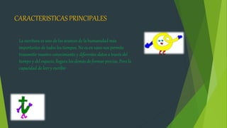CARACTERISTICAS PRINCIPALES
La escritura es uno de los avances de la humanidad más
importantes de todos los tiempos. No es en vano nos permite
transmitir nuestro conocimiento y diferentes datos a través del
tiempo y del espacio, llegara los demás de formar precisa. Pero la
capacidad de leer y escribir
 