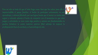 Pero no solo se trata de que el niño haga cosas. Sino que las valore para ello es
imprescindible el apoyo familiar, el hecho de participar activamente en este
aprendizaje y además felicitarle por sus logros harán que el menor se sienta más
seguro y valorado además el hecho de compartir con el momentos en que estos
juegos y actividades se vean como algo positivo y ameno son fundamentales tu
pueden fortalecer la unión materno paterno filial además de mejorar la
predisposición hacia la escritura y el aprendizaje de esta.
 