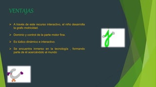 VENTAJAS
 A través de este recurso interactivo, el niño desarrolla
la grafo motricidad.
 Dominio y control de la parte motor fina.
 Es lúdico dinámico e interactivo.
 Se encuentra inmerso en la tecnología , formando
parte de él acercándolo al mundo
 