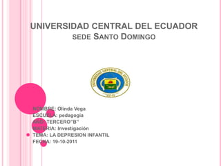 UNIVERSIDAD CENTRAL DEL ECUADOR
        SEDE SANTO DOMINGO




NOMBRE: Olinda Vega
ESCUELA: pedagogía
AÑO: TERCERO”B”
MATERIA: Investigación
TEMA: LA DEPRESION INFANTIL
FECHA: 19-10-2011
 