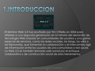 1.INTRODUCCIONEl término Web 2.0 fue acuñado por Tim O'Reilly en 2004 para referirse a una segunda generación en la historia del desarrollo de tecnología Web basada en comunidades de usuarios y una gama especial de servicios, como las redes sociales, los blogs, los wikis o las fisionomías, que fomentan la colaboración y el intercambio ágil de información entre los usuarios de una comunidad o red social. La Web 2.0 es también llamada web social por el enfoque colaborativo y de construcción social de esta herramienta.http://www.maestrosdelweb.com/editorial/web2/