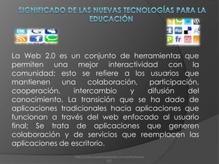  Significado de las Nuevas Tecnologías para la EducaciónLa Web 2.0 es un conjunto de herramientas que permiten una mejor interactividad con la comunidad; esto se refiere a los usuarios que mantienen una colaboración, participación, cooperación, intercambio y difusión del conocimiento. La transición que se ha dado de aplicaciones tradicionales hacia aplicaciones que funcionan a través del web enfocado al usuario final; Se trata de aplicaciones que generen colaboración y de servicios que reemplacen las aplicaciones de escritorio. http://www.maestrosdelweb.com/editorial/web2/