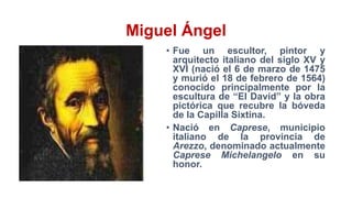 Miguel Ángel
• Fue un escultor, pintor y
arquitecto italiano del siglo XV y
XVI (nació el 6 de marzo de 1475
y murió el 18 de febrero de 1564)
conocido principalmente por la
escultura de “El David” y la obra
pictórica que recubre la bóveda
de la Capilla Sixtina.
• Nació en Caprese, municipio
italiano de la provincia de
Arezzo, denominado actualmente
Caprese Michelangelo en su
honor.
 