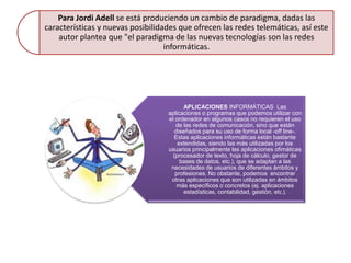 Para Jordi Adell se está produciendo un cambio de paradigma, dadas las
características y nuevas posibilidades que ofrecen las redes telemáticas, así este
    autor plantea que "el paradigma de las nuevas tecnologías son las redes
                                   informáticas.




                                          APLICACIONES INFORMÁTICAS Las
                                   aplicaciones o programas que podemos utilizar con
                                   el ordenador en algunos casos no requieren el uso
                                      de las redes de comunicación, sino que están
                                      diseñados para su uso de forma local -off line-.
                                     Estas aplicaciones informáticas están bastante
                                       extendidas, siendo las más utilizadas por los
                                   usuarios principalmente las aplicaciones ofimáticas
                                     (procesador de texto, hoja de cálculo, gestor de
                                        bases de datos, etc.), que se adaptan a las
                                    necesidades de usuarios de diferentes ámbitos y
                                      profesiones. No obstante, podemos encontrar
                                    otras aplicaciones que son utilizadas en ámbitos
                                       más específicos o concretos (ej. aplicaciones
                                          estadísticas, contabilidad, gestión, etc.).
 