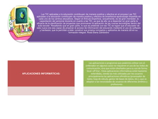 Las TIC aplicadas a la educación contribuyen de manera positiva y efectiva en el proceso Las TIC
         aplicadas a la educación contribuyen de manera positiva y efectiva de enseñanza-aprendizaje impartido en
           cada uno de los centros educativos. Según el Artículo Experticia, actualmente, es de gran menester, la
            capacitación del personal docente en cuanto a las TIC, ya que de ello va a depender en gran parte la
         eficacia de la planificación de proyectos que promuevan la aplicación de las nuevas tecnologías dentro del
          aula escolar. Resaltando que en gran parte, lo que se pretende con las TIC es lograr que el educador de
         esta nueva era sea capaz de propiciar el acceso de información del educando mediante el uso de software
            y hardware; que le permitan a éste: construir sus propios conceptos y aplicarlos de manera útil en su
                                           formación integral. Rosa Elena Zambrano




                                                              Las aplicaciones o programas que podemos utilizar con el
                                                          ordenador en algunos casos no requieren el uso de las redes de
                                                           comunicación, sino que están diseñados para su uso de forma
                                                           local -off line-. Estas aplicaciones informáticas están bastante
APLICACIONES INFORMÁTICAS:                                      extendidas, siendo las más utilizadas por los usuarios
                                                              principalmente las aplicaciones ofimáticas (procesador de
                                                            texto, hoja de cálculo, gestor de bases de datos, etc.), que se
                                                          adaptan a las necesidades de usuarios de diferentes ámbitos y
                                                                                       profesiones.
 