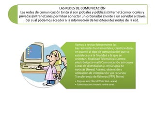 LAS REDES DE COMUNICACIÓN
 Las redes de comunicación tanto si son globales y públicas (Internet) como locales y
privadas (Intranet) nos permiten conectar un ordenador cliente a un servidor a través
     del cual podemos acceder a la información de los diferentes nodos de la red.




                                     Vamos a revisar brevemente las
                                     herramientas fundamentales, clasificándolas
                                     en cuanto al tipo de comunicación que se
                                     establece y a la finalidad a la que se
                                     orientan: Finalidad Telemáticas Correo
                                     electrónico (e-mail) Comunicación asíncrona
                                     Listas de distribución (List) Grupos de
                                     noticias (News) Acceso, obtención y
                                     utilización de información y/o recursos
                                     Transferencia de ficheros (FTP) Telnet
                                     • Páginas web (World Wide Web -www)
                                     • Comunicación síncrona entre otras.
 