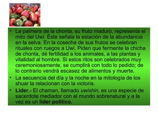• La palmera de la chonta, su fruto maduro, representa el
  mito del Uwi. Éste señala la estación de la abundancia
  en la selva. En la cosecha de sus frutos se celebran
  rituales con ruegos a Uwi. Piden que fermente la chicha
  de chonta, dé fertilidad a los animales, a las plantas y
  vitalidad al hombre. Si estos ritos son celebrados muy
  ceremoniosamente, se cumplirá con todo lo pedido; de
  lo contrario vendrá escasez de alimentos y muerte.
• La secuencia del día y la noche en la mitología de los
  shuar la relacionan con la victoria.
• Lider.- El chaman, llamado uwishin, es una especie de
  sacerdote mediador con el mundo sobrenatural y a la
  vez es un líder político.
 