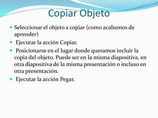 Copiar Objeto
 Seleccionar el objeto a copiar (como acabamos de
aprender)
 Ejecutar la acción Copiar.
 Posicionarse en el lugar donde queramos incluir la
copia del objeto. Puede ser en la misma diapositiva, en
otra diapositiva de la misma presentación o incluso en
otra presentación.
 Ejecutar la acción Pegar.
 