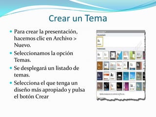 Crear un Tema
 Para crear la presentación,
hacemos clic en Archivo >
Nuevo.
 Seleccionamos la opción
Temas.
 Se desplegará un listado de
temas.
 Selecciona el que tenga un
diseño más apropiado y pulsa
el botón Crear
 
