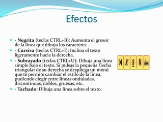 Efectos
 - Negrita (teclas CTRL+B): Aumenta el grosor
de la línea que dibuja los caracteres.
 - Cursiva (teclas CTRL+I): Inclina el texto
ligeramente hacia la derecha.
 - Subrayado (teclas CTRL+U): Dibuja una línea
simple bajo el texto. Si pulsas la pequeña flecha
triangular de su derecha se despliega un menú
que te permite cambiar el estilo de la línea,
pudiendo elegir entre líneas onduladas,
discontinuas, dobles, gruesas, etc.
 - Tachado: Dibuja una línea sobre el texto.
 
