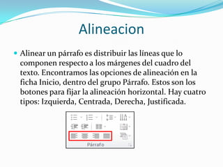 Alineacion
 Alinear un párrafo es distribuir las líneas que lo
componen respecto a los márgenes del cuadro del
texto. Encontramos las opciones de alineación en la
ficha Inicio, dentro del grupo Párrafo. Estos son los
botones para fijar la alineación horizontal. Hay cuatro
tipos: Izquierda, Centrada, Derecha, Justificada.
 