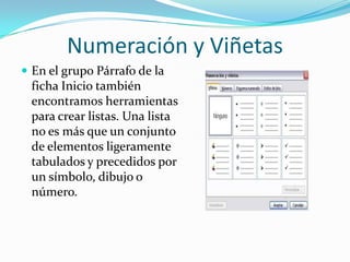 Numeración y Viñetas
 En el grupo Párrafo de la
ficha Inicio también
encontramos herramientas
para crear listas. Una lista
no es más que un conjunto
de elementos ligeramente
tabulados y precedidos por
un símbolo, dibujo o
número.
 