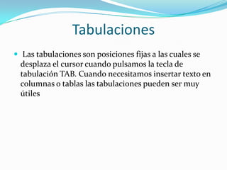 Tabulaciones
 Las tabulaciones son posiciones fijas a las cuales se
desplaza el cursor cuando pulsamos la tecla de
tabulación TAB. Cuando necesitamos insertar texto en
columnas o tablas las tabulaciones pueden ser muy
útiles
 
