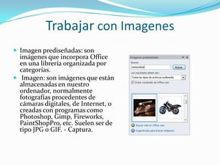 Trabajar con Imagenes
 Imagen prediseñadas: son
imágenes que incorpora Office
en una librería organizada por
categorías.
 Imagen: son imágenes que están
almacenadas en nuestro
ordenador, normalmente
fotografías procedentes de
cámaras digitales, de Internet, o
creadas con programas como
Photoshop, Gimp, Fireworks,
PaintShopPro, etc. Suelen ser de
tipo JPG o GIF. - Captura.
 