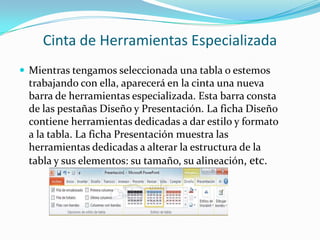 Cinta de Herramientas Especializada
 Mientras tengamos seleccionada una tabla o estemos
trabajando con ella, aparecerá en la cinta una nueva
barra de herramientas especializada. Esta barra consta
de las pestañas Diseño y Presentación. La ficha Diseño
contiene herramientas dedicadas a dar estilo y formato
a la tabla. La ficha Presentación muestra las
herramientas dedicadas a alterar la estructura de la
tabla y sus elementos: su tamaño, su alineación, etc.
 