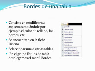 Bordes de una tabla
 Consiste en modificar su
aspecto cambiándole por
ejemplo el color de relleno, los
bordes, etc.
 Se encuentran en la ficha
Diseño
 Seleccionar una o varias tablas
 En el grupo Estilos de tabla
desplegamos el menú Bordes.
 