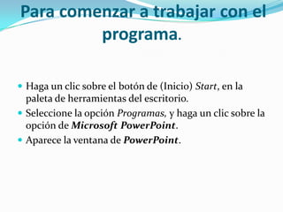 Para comenzar a trabajar con el
programa.
 Haga un clic sobre el botón de (Inicio) Start, en la
paleta de herramientas del escritorio.
 Seleccione la opción Programas, y haga un clic sobre la
opción de Microsoft PowerPoint.
 Aparece la ventana de PowerPoint.
 