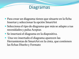 Diagramas
 Para crear un diagrama tienes que situarte en la ficha
Insertar y seleccionar la opción SmartArt
 Selecciona el tipo de diagrama que más se adapte a tus
necesidades y pulsa Aceptar.
 Se insertará el diagrama en la diapositiva.
 Una vez insertado el diagrama aparecen las
Herramientas de SmartArt en la cinta, que contienen
las fichas Diseño y Formato
 