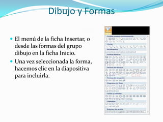 Dibujo y Formas
 El menú de la ficha Insertar, o
desde las formas del grupo
dibujo en la ficha Inicio.
 Una vez seleccionada la forma,
hacemos clic en la diapositiva
para incluirla.
 