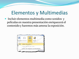 Elementos y Multimedias
 Incluir elementos multimedia como sonidos y
películas en nuestra presentación enriquecerá el
contenido y haremos más amena la exposición.
 