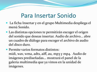 Para Insertar Sonido
 La ficha Insertar y en el grupo Multimedia despliega el
menú Sonido.
 Las distintas opciones te permitirán escoger el origen
del sonido que deseas insertar. Audio de archivo... abre
un cuadro de diálogo para escoger el archivo de audio
del disco duro.
 Permite varios formatos distintos:
midi, wav, wma, adts, aiff, au, mp3 y mp4. Audio de
imágenes prediseñadas... mostrará el panel de la
galería multimedia que ya vimos en la unidad de
imágenes.
 