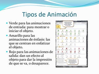 Tipos de Animación
 Verde para las animaciones
de entrada: para mostrar o
iniciar el objeto.
 Amarillo para las
animaciones de énfasis: las
que se centran en enfatizar
el objeto.
 Rojo para las animaciones de
salida: dan un efecto al
objeto para dar la impresión
de que se va, o desaparece.
 