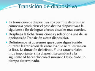Transición de diapositiva
 La transición de diapositiva nos permite determinar
cómo va a producirse el paso de una diapositiva a la
siguiente a fin de lograr efectos visuales más estético.
 Despliega la ficha Transiciones y selecciona una de las
opciones de Transición a esta diapositiva.
 Definiremos si queremos que suene algún Sonido
durante la transición de entre los que se muestran en
la lista. La duración del efecto. Y una característica
muy importante, si la diapositiva cambiará a la
siguiente Al hacer clic con el mouse o Después de un
tiempo determinado.
 