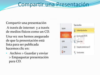 Compartir una Presentación
Compartir una presentación
A través de internet y a través
de medios físicos como un CD.
Una vez nos hemos asegurado
de que la presentación está
lista para ser publicada
hacemos clic en:
• Archivo > Guardar y enviar
> Empaquetar presentación
para CD.
 