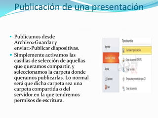 Publicación de una presentación
 Publicamos desde
Archivo>Guardar y
enviar>Publicar diapositivas.
 Simplemente activamos las
casillas de selección de aquellas
que queramos compartir, y
seleccionamos la carpeta donde
queramos publicarlas. Lo normal
será que dicha carpeta sea una
carpeta compartida o del
servidor en la que tendremos
permisos de escritura.
 