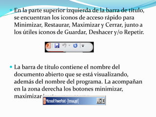  En la parte superior izquierda de la barra de título,
se encuentran los iconos de acceso rápido para
Minimizar, Restaurar, Maximizar y Cerrar, junto a
los útiles iconos de Guardar, Deshacer y/o Repetir.
 La barra de título contiene el nombre del
documento abierto que se está visualizando,
además del nombre del programa. La acompañan
en la zona derecha los botones minimizar,
maximizar/restaurar y cerrar.
 