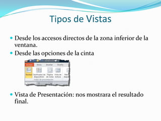 Tipos de Vistas
 Desde los accesos directos de la zona inferior de la
ventana.
 Desde las opciones de la cinta
 Vista de Presentación: nos mostrara el resultado
final.
 