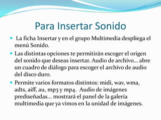 Para Insertar Sonido
 La ficha Insertar y en el grupo Multimedia despliega el
menú Sonido.
 Las distintas opciones te permitirán escoger el origen
del sonido que deseas insertar. Audio de archivo... abre
un cuadro de diálogo para escoger el archivo de audio
del disco duro.
 Permite varios formatos distintos: midi, wav, wma,
adts, aiff, au, mp3 y mp4. Audio de imágenes
prediseñadas... mostrará el panel de la galería
multimedia que ya vimos en la unidad de imágenes.
 