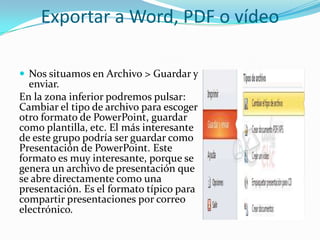 Exportar a Word, PDF o vídeo
 Nos situamos en Archivo > Guardar y
enviar.
En la zona inferior podremos pulsar:
Cambiar el tipo de archivo para escoger
otro formato de PowerPoint, guardar
como plantilla, etc. El más interesante
de este grupo podría ser guardar como
Presentación de PowerPoint. Este
formato es muy interesante, porque se
genera un archivo de presentación que
se abre directamente como una
presentación. Es el formato típico para
compartir presentaciones por correo
electrónico.
 