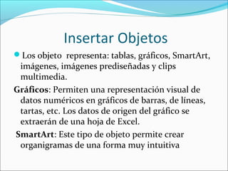 Insertar Objetos
Los objeto representa: tablas, gráficos, SmartArt,
imágenes, imágenes prediseñadas y clips
multimedia.
Gráficos: Permiten una representación visual de
datos numéricos en gráficos de barras, de líneas,
tartas, etc. Los datos de origen del gráfico se
extraerán de una hoja de Excel.
SmartArt: Este tipo de objeto permite crear
organigramas de una forma muy intuitiva
 