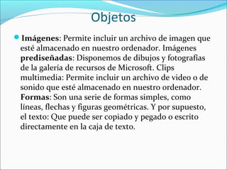 Objetos
Imágenes: Permite incluir un archivo de imagen que
esté almacenado en nuestro ordenador. Imágenes
prediseñadas: Disponemos de dibujos y fotografías
de la galería de recursos de Microsoft. Clips
multimedia: Permite incluir un archivo de video o de
sonido que esté almacenado en nuestro ordenador.
Formas: Son una serie de formas simples, como
líneas, flechas y figuras geométricas. Y por supuesto,
el texto: Que puede ser copiado y pegado o escrito
directamente en la caja de texto.
 