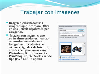 Trabajar con Imagenes
Imagen prediseñadas: son
imágenes que incorpora Office
en una librería organizada por
categorías.
 Imagen: son imágenes que
están almacenadas en nuestro
ordenador, normalmente
fotografías procedentes de
cámaras digitales, de Internet, o
creadas con programas como
Photoshop, Gimp, Fireworks,
PaintShopPro, etc. Suelen ser de
tipo JPG o GIF. - Captura.
 