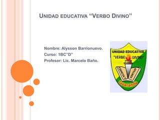 UNIDAD EDUCATIVA “VERBO DIVINO”




 Nombre: Alysson Barrionuevo.
 Curso: 1BC”D”
 Profesor: Lic. Marcelo Baño.
 