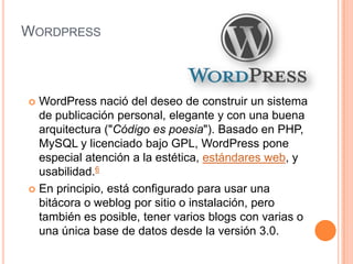 WORDPRESS



 WordPress nació del deseo de construir un sistema
  de publicación personal, elegante y con una buena
  arquitectura ("Código es poesia"). Basado en PHP,
  MySQL y licenciado bajo GPL, WordPress pone
  especial atención a la estética, estándares web, y
  usabilidad.6
 En principio, está configurado para usar una
  bitácora o weblog por sitio o instalación, pero
  también es posible, tener varios blogs con varias o
  una única base de datos desde la versión 3.0.
 