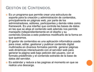 GESTIÓN DE CONTENIDOS.
   Es un programa que permite crear una estructura de
    soporte para la creación y administración de contenidos,
    principalmente en páginas web, por parte de los
    administradores, editores, participantes y demás roles como
    framework. Es una interfaz que controla las bases de datos
    en las que se aloja el contenido web además nos permite
    manejarlo independientemente en el diseño y su
    contenido.Gracias a esto podemos modificarlo de la forma en
    que queramos.
   El gestor de contenidos es una aplicación informática usada
    para crear, editar, gestionar y publicar contenido digital
    multimedia en diversos formatos permite generar páginas
    web dinámicas interactuando con el servidor web para
    generar la página web bajo petición del usuario, con el
    formato predefinido y el contenido extraído de la base de
    datos del servidor.
   Es estándar y reduce a las paginas al momento en que se
    realice una descarga.
 
