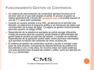FUNCIONAMIENTO-GESTION DE CONTENIDOS.
   Un sistema de administración de contenidos siempre funciona en el
    servidor web en el que esté alojado el portal. El acceso al gestor se
    realiza generalmente a través del navegador web, y se puede requerir el
    uso de FTP para subir contenido.
   Cuando un usuario accede a una URL, se ejecuta en el servidor esa
    llamada, se selecciona el esquema gráfico y se introducen los datos que
    correspondan de la base de datos. La página se genera dinámicamente
    para ese usuario, el código HTML.
   Dependiendo de la plataforma escogida se podrá escoger diferentes
    niveles de acceso para los usuarios; yendo desde el administrador del
    portal hasta el usuario sin permiso de edición, o creador de contenido.
    Dependiendo de la aplicación podrá haber varios permisos intermedios
    que permitan la edición del contenido de otros usuarios,etc.
   El sistema de gestión de contenidos controla y ayuda a manejar cada
    paso de este proceso, incluyendo las labores técnicas de publicar los
    documentos a uno o más sitios. En muchos sitios con estos sistemas
    una sola persona hace el papel de creador y editor, como por ejemplo en
    los blogs personales.
 