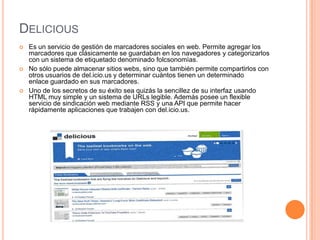 DELICIOUS
   Es un servicio de gestión de marcadores sociales en web. Permite agregar los
    marcadores que clásicamente se guardaban en los navegadores y categorizarlos
    con un sistema de etiquetado denominado folcsonomìas.
   No sólo puede almacenar sitios webs, sino que también permite compartirlos con
    otros usuarios de del.icio.us y determinar cuántos tienen un determinado
    enlace guardado en sus marcadores.
   Uno de los secretos de su éxito sea quizás la sencillez de su interfaz usando
    HTML muy simple y un sistema de URLs legible. Además posee un flexible
    servicio de sindicación web mediante RSS y una API que permite hacer
    rápidamente aplicaciones que trabajen con del.icio.us.
 