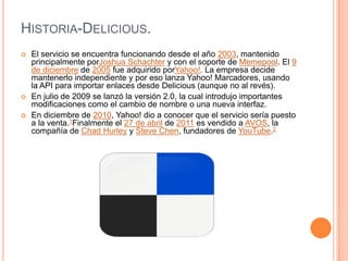 HISTORIA-DELICIOUS.
   El servicio se encuentra funcionando desde el año 2003, mantenido
    principalmente porJoshua Schachter y con el soporte de Memepool. El 9
    de diciembre de 2005 fue adquirido porYahoo!. La empresa decide
    mantenerlo independiente y por eso lanza Yahoo! Marcadores, usando
    la API para importar enlaces desde Delicious (aunque no al revés).
   En julio de 2009 se lanzó la versión 2.0, la cual introdujo importantes
    modificaciones como el cambio de nombre o una nueva interfaz.
   En diciembre de 2010, Yahoo! dio a conocer que el servicio sería puesto
    a la venta.1Finalmente el 27 de abril de 2011 es vendido a AVOS, la
    compañía de Chad Hurley y Steve Chen, fundadores de YouTube.2
 
