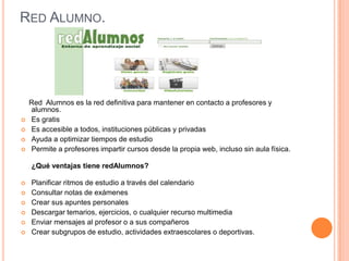 RED ALUMNO.




    Red Alumnos es la red definitiva para mantener en contacto a profesores y
    alumnos.
   Es gratis
   Es accesible a todos, instituciones públicas y privadas
   Ayuda a optimizar tiempos de estudio
   Permite a profesores impartir cursos desde la propia web, incluso sin aula física.

    ¿Qué ventajas tiene redAlumnos?

   Planificar ritmos de estudio a través del calendario
   Consultar notas de exámenes
   Crear sus apuntes personales
   Descargar temarios, ejercicios, o cualquier recurso multimedia
   Enviar mensajes al profesor o a sus compañeros
   Crear subgrupos de estudio, actividades extraescolares o deportivas.
 
