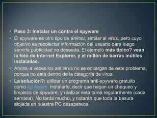 • Paso 3: Instalar un contra el spyware
• El spyware es otro tipo de animal, similar al virus, pero cuyo
objetivo es recolectar información del usuario para luego
servirle publicidad no deseada. El ejemplo más típico? vean
la foto de Internet Explorer, y el millón de barras inútiles
instaladas.
• Ahora, a veces los antivirus no se encargan de este problema,
porque no está dentro de la categoría de virus.
• La solución?: utilizar un programa anti-spyware gratuito
como Ad Aware. Instalarlo, decir que hagan un chequeo y
limpieza de spyware, y realizar esta tarea regularmente (cada
semana). No tarda mucho, y notarán que toda la basura
alojada en nuestra PC desaparece

 