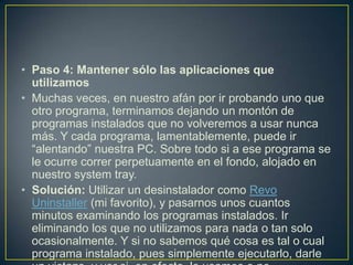 • Paso 4: Mantener sólo las aplicaciones que
utilizamos
• Muchas veces, en nuestro afán por ir probando uno que
otro programa, terminamos dejando un montón de
programas instalados que no volveremos a usar nunca
más. Y cada programa, lamentablemente, puede ir
“alentando” nuestra PC. Sobre todo si a ese programa se
le ocurre correr perpetuamente en el fondo, alojado en
nuestro system tray.
• Solución: Utilizar un desinstalador como Revo
Uninstaller (mi favorito), y pasarnos unos cuantos
minutos examinando los programas instalados. Ir
eliminando los que no utilizamos para nada o tan solo
ocasionalmente. Y si no sabemos qué cosa es tal o cual
programa instalado, pues simplemente ejecutarlo, darle

 