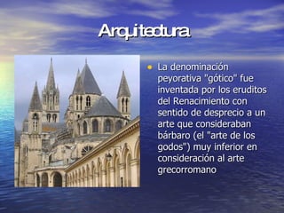 Arquitectura La denominación peyorativa "gótico" fue inventada por los eruditos del Renacimiento con sentido de desprecio a un arte que consideraban bárbaro (el "arte de los godos") muy inferior en consideración al arte grecorromano  