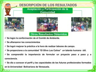  Se logro la conformación de el Comité de Ambiente.
 Se afianzaron los conocimientos
 Se logró mejorar la práctica a la hora de realizar labores de campo.
 Se proporciono a la comunidad “El Olivo Los Caños” un talento humano útil.
 Se comprendió la importancia de formular un proyecto paso a paso y a
consciencia.
 Se dio a conocer el perfil y las capacidades de los futuros profesionales formados
en la Universidad Bolivariana de Venezuela.
Aceptación y Participación de la
Comunidad
Otros Resultados Obtenidos
 