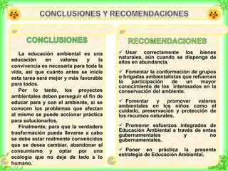 La educación ambiental es una
educación en valores y la
convivencia es necesaria para toda la
vida, así que cuánto antes se inicie
esta tarea será mejor y más favorable
para todos.
Por lo tanto, los proyectos
ambientales deben perseguir el fin de
educar para y con el ambiente, si se
conocen los problemas que afectan
al mismo se puede accionar práctica
para solucionarlos.
Finalmente, para que la verdadera
trasformación pueda llevarse a cabo
se debe estar realmente convencidos
que se desea cambiar, abandonar el
consumismo y optar por una
ecología que no deje de lado a lo
humano.
 Usar correctamente los bienes
naturales, aún cuando se disponga de
ellos en abundancia.
 Fomentar la conformación de grupos
o brigadas ambientalistas que refuercen
la participación de un mayor
conocimiento de los interesados en la
conservación del ambiente.
 Fomentar y promover valores
ambientales en los niños como el
cuidado, preservación y protección de
los recursos naturales.
 Promover esfuerzos integrados de
Educación Ambiental a través de entes
gubernamentales y no
gubernamentales.
 Poner en práctica la presente
estrategia de Educación Ambiental.
 